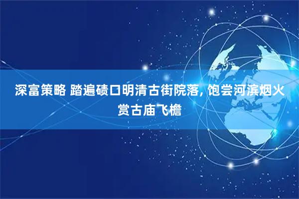 深富策略 踏遍碛口明清古街院落, 饱尝河滨烟火赏古庙飞檐