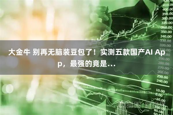 大金牛 别再无脑装豆包了！实测五款国产AI App，最强的竟是…