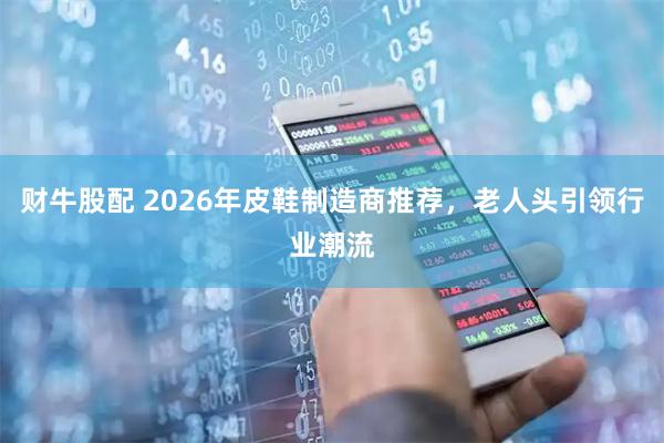 财牛股配 2026年皮鞋制造商推荐，老人头引领行业潮流
