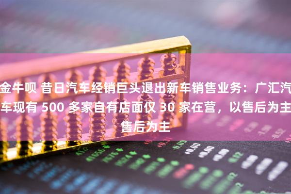 金牛呗 昔日汽车经销巨头退出新车销售业务：广汇汽车现有 500 多家自有店面仅 30 家在营，以售后为主