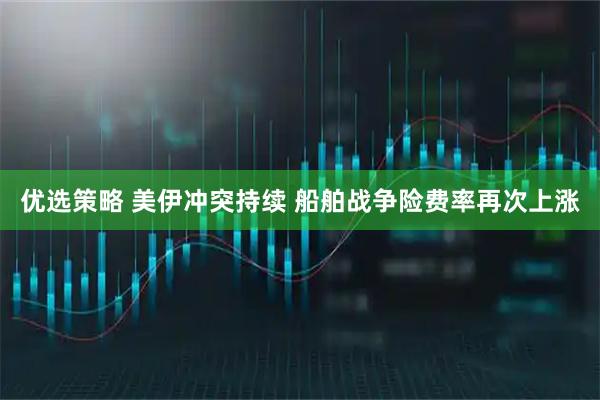 优选策略 美伊冲突持续 船舶战争险费率再次上涨