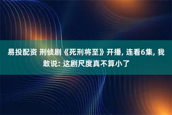 易投配资 刑侦剧《死刑将至》开播, 连看6集, 我敢说: 这剧尺度真不算小了