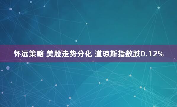 怀远策略 美股走势分化 道琼斯指数跌0.12%