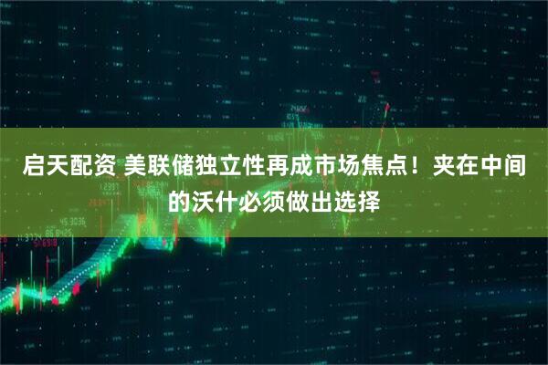 启天配资 美联储独立性再成市场焦点！夹在中间的沃什必须做出选择